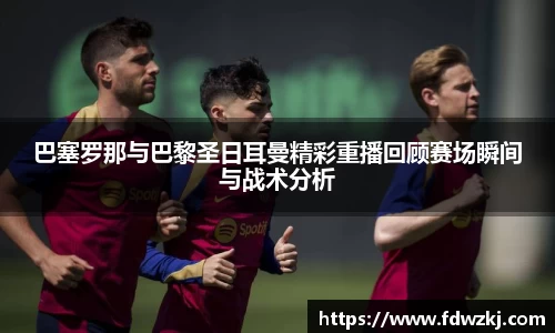 巴塞罗那与巴黎圣日耳曼精彩重播回顾赛场瞬间与战术分析